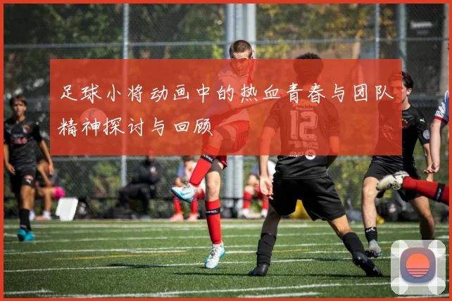 足球小将动画中的热血青春与团队精神探讨与回顾