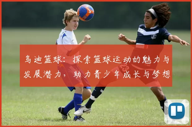 乌迪篮球：探索篮球运动的魅力与发展潜力，助力青少年成长与梦想实现