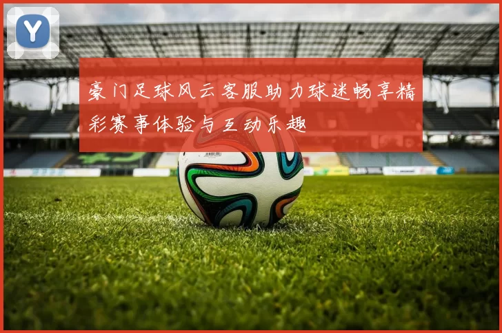 豪门足球风云客服助力球迷畅享精彩赛事体验与互动乐趣