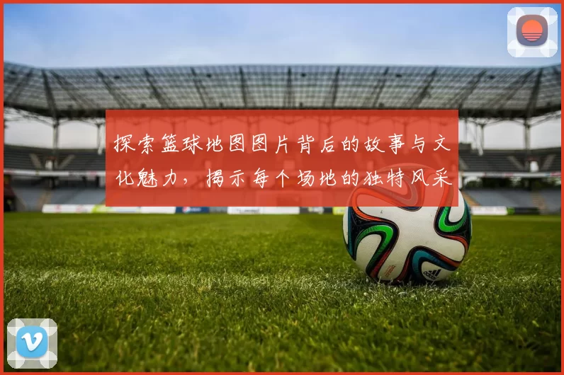 探索篮球地图图片背后的故事与文化魅力，揭示每个场地的独特风采与历史传承